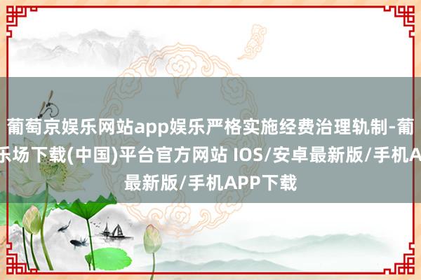 葡萄京娱乐网站app娱乐严格实施经费治理轨制-葡萄京娱乐场下载(中国)平台官方网站 IOS/安卓最新版/手机APP下载