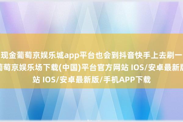 现金葡萄京娱乐城app平台也会到抖音快手上去刷一些擦边的视频-葡萄京娱乐场下载(中国)平台官方网站 IOS/安卓最新版/手机APP下载