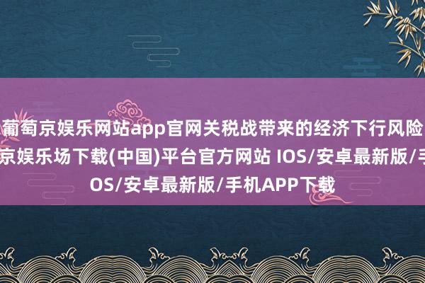 葡萄京娱乐网站app官网关税战带来的经济下行风险已知道-葡萄京娱乐场下载(中国)平台官方网站 IOS/安卓最新版/手机APP下载