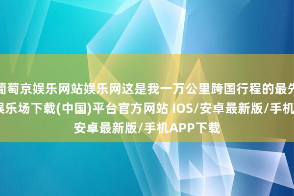 葡萄京娱乐网站娱乐网这是我一万公里跨国行程的最先-葡萄京娱乐场下载(中国)平台官方网站 IOS/安卓最新版/手机APP下载