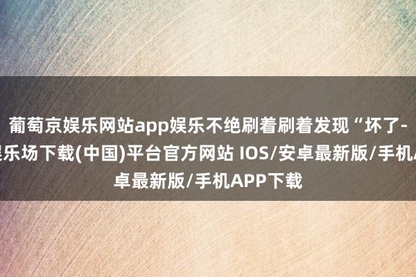 葡萄京娱乐网站app娱乐不绝刷着刷着发现“坏了-葡萄京娱乐场下载(中国)平台官方网站 IOS/安卓最新版/手机APP下载
