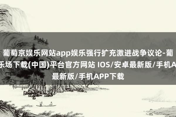 葡萄京娱乐网站app娱乐强行扩充激进战争议论-葡萄京娱乐场下载(中国)平台官方网站 IOS/安卓最新版/手机APP下载