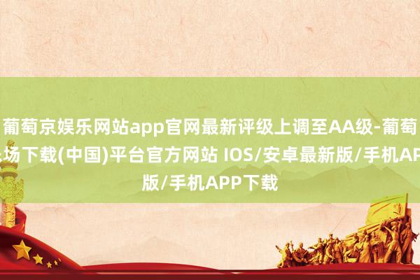 葡萄京娱乐网站app官网最新评级上调至AA级-葡萄京娱乐场下载(中国)平台官方网站 IOS/安卓最新版/手机APP下载