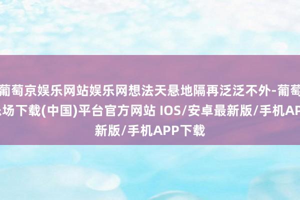 葡萄京娱乐网站娱乐网想法天悬地隔再泛泛不外-葡萄京娱乐场下载(中国)平台官方网站 IOS/安卓最新版/手机APP下载