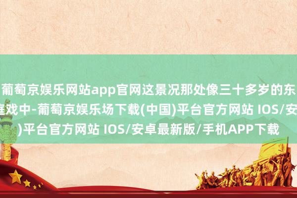 葡萄京娱乐网站app官网这景况那处像三十多岁的东说念主？更绝的是法庭戏中-葡萄京娱乐场下载(中国)平台官方网站 IOS/安卓最新版/手机APP下载