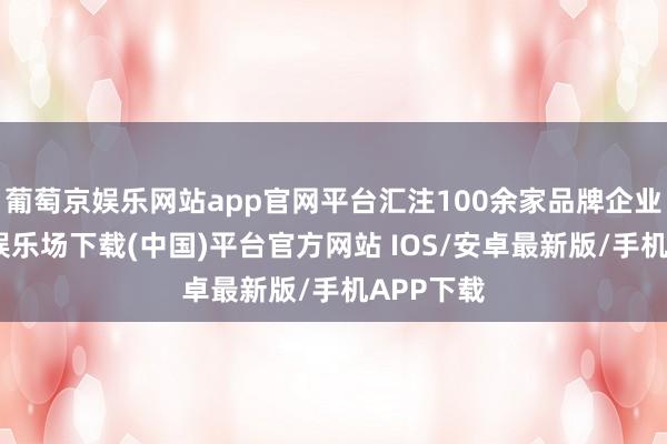 葡萄京娱乐网站app官网平台汇注100余家品牌企业-葡萄京娱乐场下载(中国)平台官方网站 IOS/安卓最新版/手机APP下载