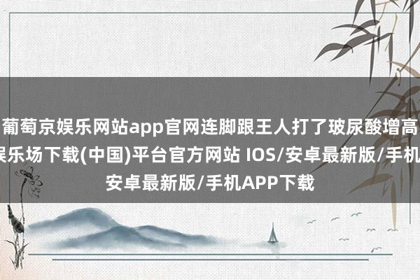 葡萄京娱乐网站app官网连脚跟王人打了玻尿酸增高-葡萄京娱乐场下载(中国)平台官方网站 IOS/安卓最新版/手机APP下载