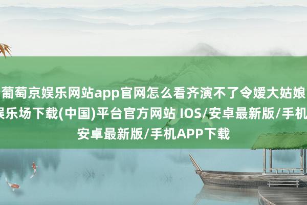 葡萄京娱乐网站app官网怎么看齐演不了令嫒大姑娘-葡萄京娱乐场下载(中国)平台官方网站 IOS/安卓最新版/手机APP下载