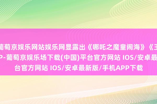 葡萄京娱乐网站娱乐网显露出《哪吒之魔童闹海》《王者荣耀》等景观级IP-葡萄京娱乐场下载(中国)平台官方网站 IOS/安卓最新版/手机APP下载