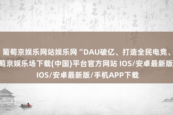 葡萄京娱乐网站娱乐网“DAU破亿、打造全民电竞、百亿活水”-葡萄京娱乐场下载(中国)平台官方网站 IOS/安卓最新版/手机APP下载