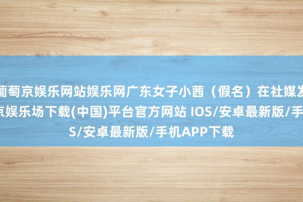 葡萄京娱乐网站娱乐网广东女子小茜（假名）在社媒发帖称-葡萄京娱乐场下载(中国)平台官方网站 IOS/安卓最新版/手机APP下载