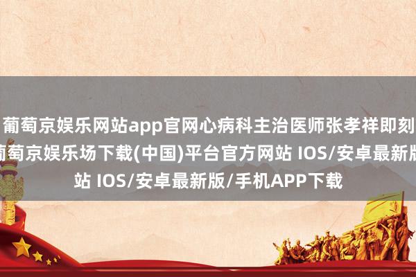 葡萄京娱乐网站app官网心病科主治医师张孝祥即刻赶到内分泌科-葡萄京娱乐场下载(中国)平台官方网站 IOS/安卓最新版/手机APP下载