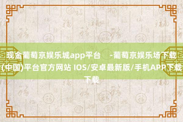 现金葡萄京娱乐城app平台    -葡萄京娱乐场下载(中国)平台官方网站 IOS/安卓最新版/手机APP下载