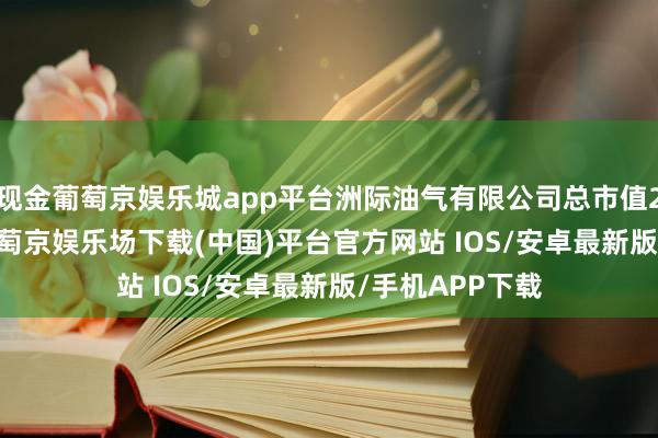 现金葡萄京娱乐城app平台洲际油气有限公司总市值216.99亿元-葡萄京娱乐场下载(中国)平台官方网站 IOS/安卓最新版/手机APP下载