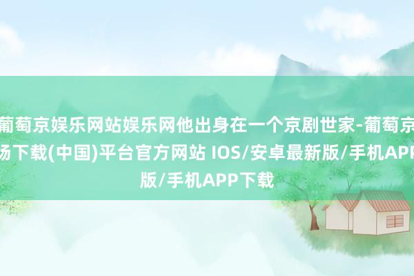 葡萄京娱乐网站娱乐网他出身在一个京剧世家-葡萄京娱乐场下载(中国)平台官方网站 IOS/安卓最新版/手机APP下载
