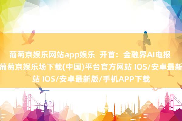 葡萄京娱乐网站app娱乐  开首：金融界AI电报 发布于：北京市-葡萄京娱乐场下载(中国)平台官方网站 IOS/安卓最新版/手机APP下载