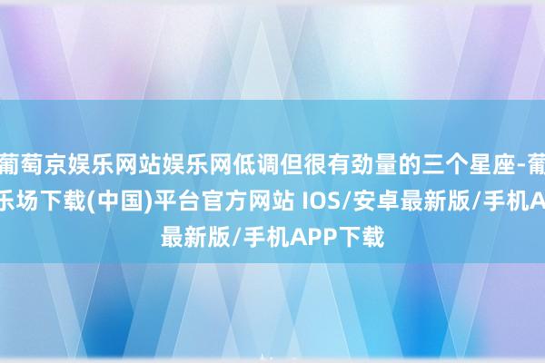葡萄京娱乐网站娱乐网低调但很有劲量的三个星座-葡萄京娱乐场下载(中国)平台官方网站 IOS/安卓最新版/手机APP下载