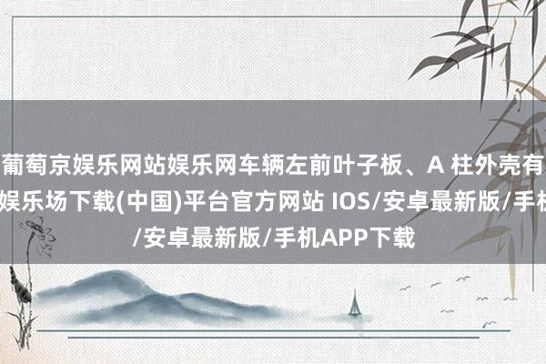 葡萄京娱乐网站娱乐网车辆左前叶子板、A 柱外壳有伤-葡萄京娱乐场下载(中国)平台官方网站 IOS/安卓最新版/手机APP下载