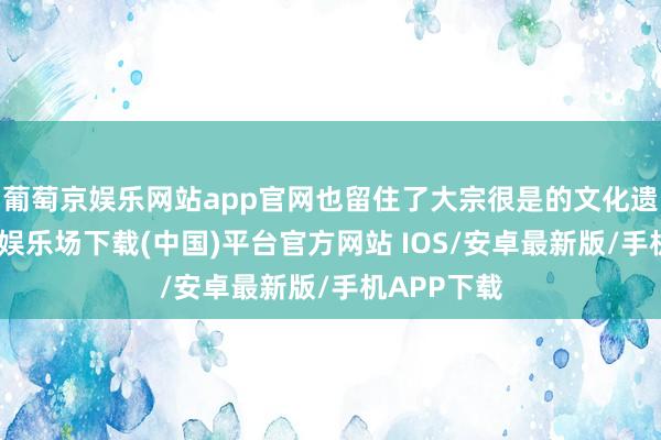 葡萄京娱乐网站app官网也留住了大宗很是的文化遗产-葡萄京娱乐场下载(中国)平台官方网站 IOS/安卓最新版/手机APP下载