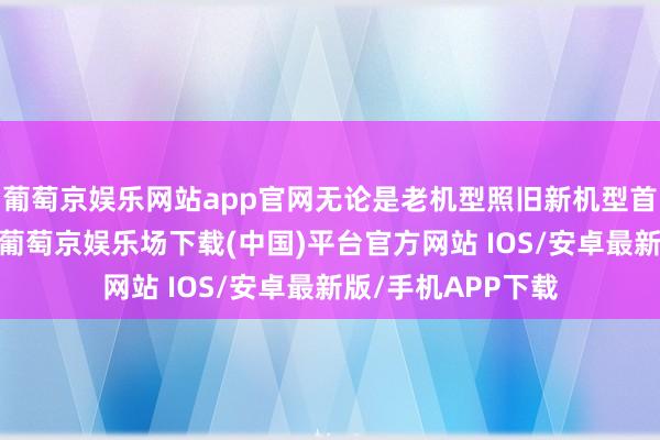 葡萄京娱乐网站app官网无论是老机型照旧新机型首发价均受到影响-葡萄京娱乐场下载(中国)平台官方网站 IOS/安卓最新版/手机APP下载