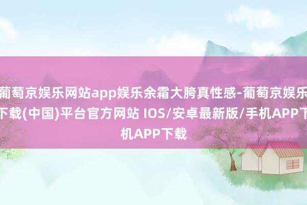 葡萄京娱乐网站app娱乐余霜大胯真性感-葡萄京娱乐场下载(中国)平台官方网站 IOS/安卓最新版/手机APP下载