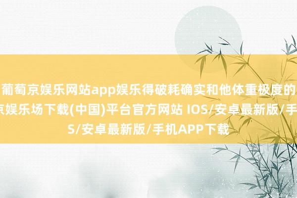 葡萄京娱乐网站app娱乐得破耗确实和他体重极度的黄金-葡萄京娱乐场下载(中国)平台官方网站 IOS/安卓最新版/手机APP下载