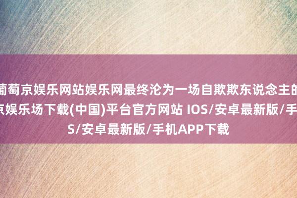 葡萄京娱乐网站娱乐网最终沦为一场自欺欺东说念主的闹剧-葡萄京娱乐场下载(中国)平台官方网站 IOS/安卓最新版/手机APP下载