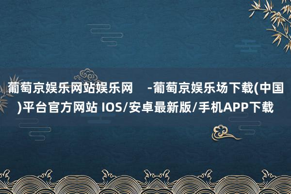 葡萄京娱乐网站娱乐网    -葡萄京娱乐场下载(中国)平台官方网站 IOS/安卓最新版/手机APP下载
