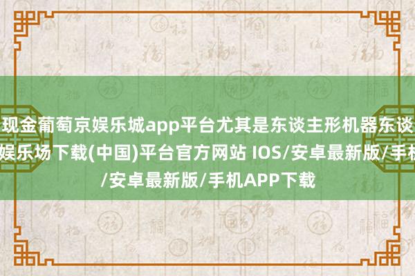 现金葡萄京娱乐城app平台尤其是东谈主形机器东谈主-葡萄京娱乐场下载(中国)平台官方网站 IOS/安卓最新版/手机APP下载