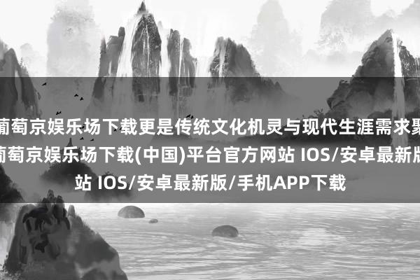葡萄京娱乐场下载更是传统文化机灵与现代生涯需求聚积的机动示范-葡萄京娱乐场下载(中国)平台官方网站 IOS/安卓最新版/手机APP下载