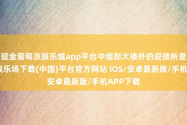 现金葡萄京娱乐城app平台中组部大楼外的迎接所里-葡萄京娱乐场下载(中国)平台官方网站 IOS/安卓最新版/手机APP下载