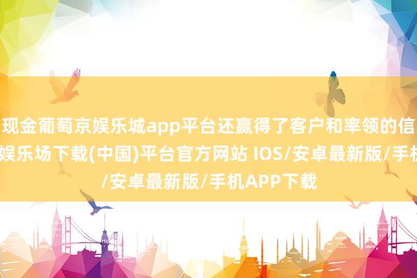 现金葡萄京娱乐城app平台还赢得了客户和率领的信任-葡萄京娱乐场下载(中国)平台官方网站 IOS/安卓最新版/手机APP下载