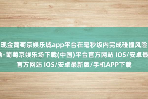 现金葡萄京娱乐城app平台在毫秒级内完成碰撞风险评估并进行分级制动-葡萄京娱乐场下载(中国)平台官方网站 IOS/安卓最新版/手机APP下载