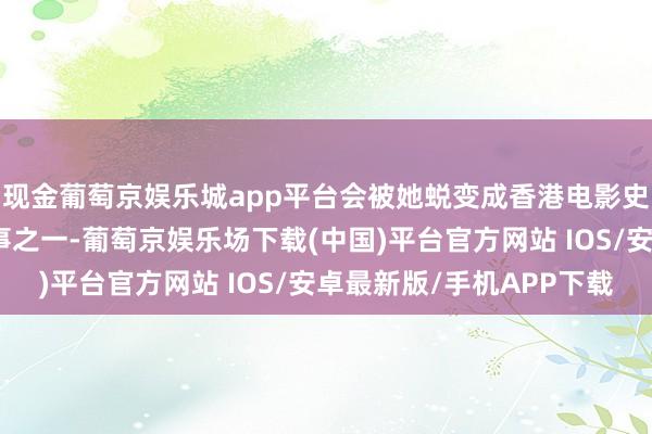 现金葡萄京娱乐城app平台会被她蜕变成香港电影史上最经典的性感名时事之一-葡萄京娱乐场下载(中国)平台官方网站 IOS/安卓最新版/手机APP下载