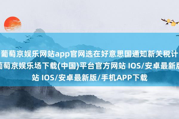 葡萄京娱乐网站app官网选在好意思国通知新关税计策前三天召开-葡萄京娱乐场下载(中国)平台官方网站 IOS/安卓最新版/手机APP下载