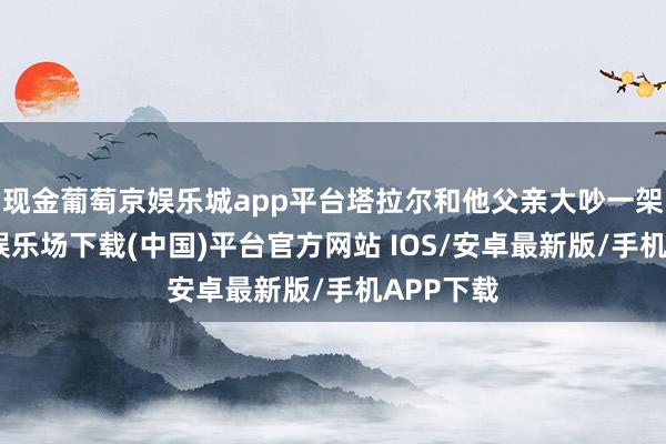 现金葡萄京娱乐城app平台塔拉尔和他父亲大吵一架-葡萄京娱乐场下载(中国)平台官方网站 IOS/安卓最新版/手机APP下载