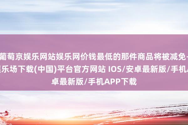 葡萄京娱乐网站娱乐网价钱最低的那件商品将被减免-葡萄京娱乐场下载(中国)平台官方网站 IOS/安卓最新版/手机APP下载