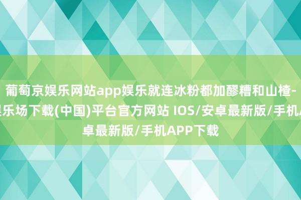 葡萄京娱乐网站app娱乐就连冰粉都加醪糟和山楂-葡萄京娱乐场下载(中国)平台官方网站 IOS/安卓最新版/手机APP下载
