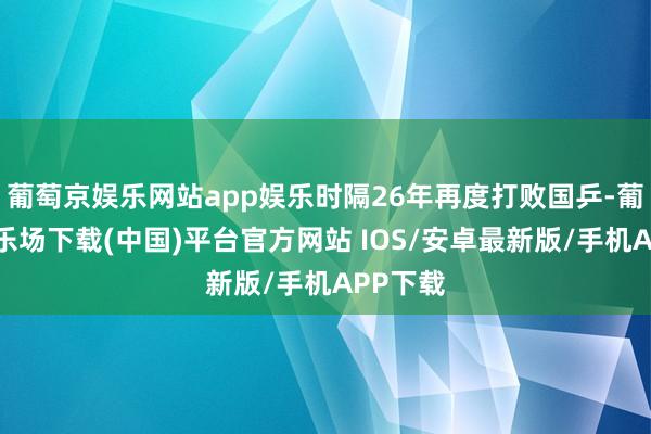葡萄京娱乐网站app娱乐时隔26年再度打败国乒-葡萄京娱乐场下载(中国)平台官方网站 IOS/安卓最新版/手机APP下载