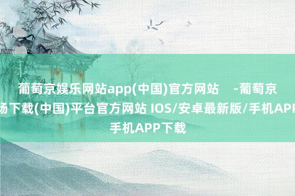 葡萄京娱乐网站app(中国)官方网站    -葡萄京娱乐场下载(中国)平台官方网站 IOS/安卓最新版/手机APP下载
