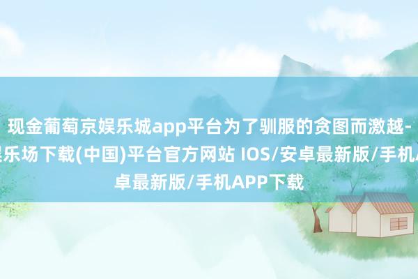 现金葡萄京娱乐城app平台为了驯服的贪图而激越-葡萄京娱乐场下载(中国)平台官方网站 IOS/安卓最新版/手机APP下载