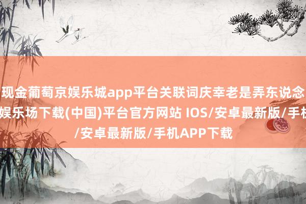 现金葡萄京娱乐城app平台关联词庆幸老是弄东说念主-葡萄京娱乐场下载(中国)平台官方网站 IOS/安卓最新版/手机APP下载