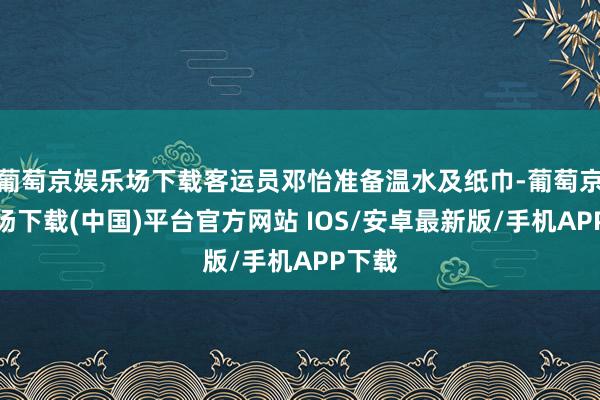 葡萄京娱乐场下载客运员邓怡准备温水及纸巾-葡萄京娱乐场下载(中国)平台官方网站 IOS/安卓最新版/手机APP下载