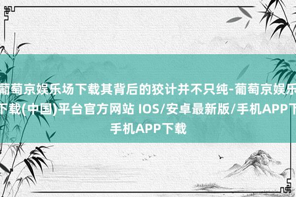 葡萄京娱乐场下载其背后的狡计并不只纯-葡萄京娱乐场下载(中国)平台官方网站 IOS/安卓最新版/手机APP下载