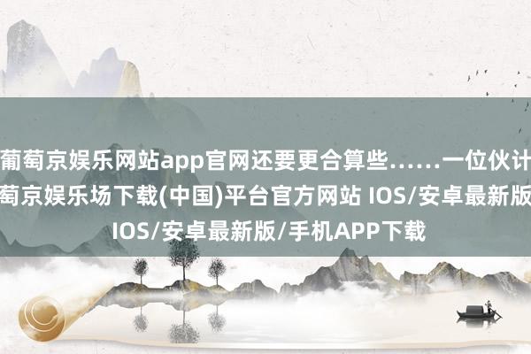 葡萄京娱乐网站app官网还要更合算些……一位伙计大姐先容说-葡萄京娱乐场下载(中国)平台官方网站 IOS/安卓最新版/手机APP下载