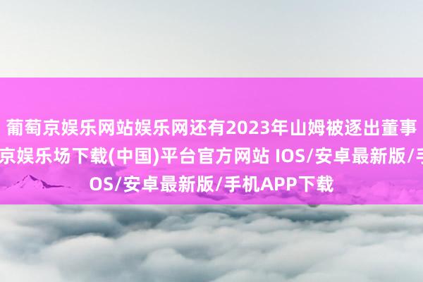 葡萄京娱乐网站娱乐网还有2023年山姆被逐出董事会时分-葡萄京娱乐场下载(中国)平台官方网站 IOS/安卓最新版/手机APP下载