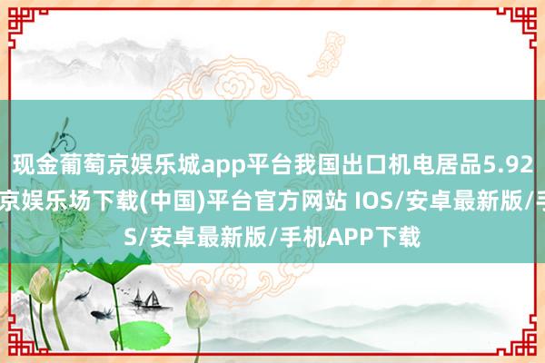 现金葡萄京娱乐城app平台我国出口机电居品5.92万亿元-葡萄京娱乐场下载(中国)平台官方网站 IOS/安卓最新版/手机APP下载
