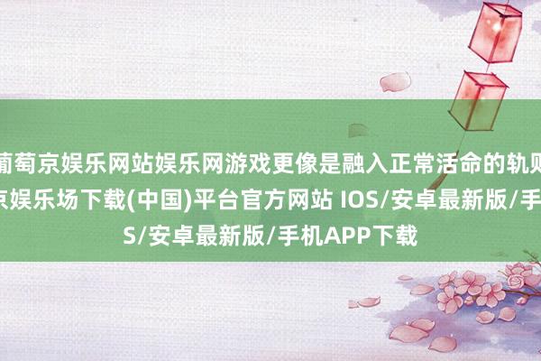 葡萄京娱乐网站娱乐网游戏更像是融入正常活命的轨则主食-葡萄京娱乐场下载(中国)平台官方网站 IOS/安卓最新版/手机APP下载
