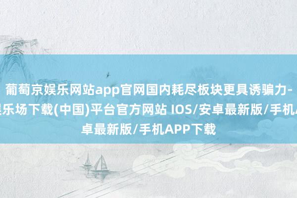 葡萄京娱乐网站app官网国内耗尽板块更具诱骗力-葡萄京娱乐场下载(中国)平台官方网站 IOS/安卓最新版/手机APP下载