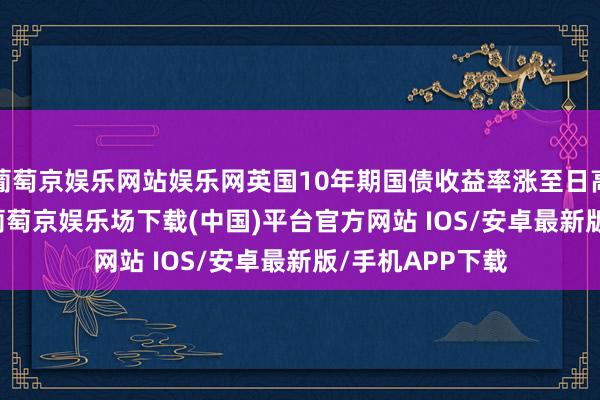 葡萄京娱乐网站娱乐网英国10年期国债收益率涨至日高，报4.522%-葡萄京娱乐场下载(中国)平台官方网站 IOS/安卓最新版/手机APP下载